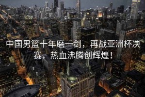 中國男籃十年磨一劍，再戰(zhàn)亞洲杯決賽，熱血沸騰創(chuàng)輝煌！