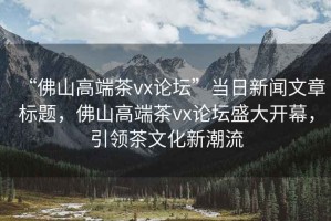 “佛山高端茶vx論壇”當(dāng)日新聞文章標(biāo)題，佛山高端茶vx論壇盛大開幕，引領(lǐng)茶文化新潮流