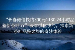 “長春微信快約300元1130.24小時品鑒新茶葉.cc”長春微信快約，探索新茶葉品鑒之旅的奇妙體驗