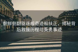 朝鮮側(cè)翻驅(qū)逐艦奇跡般扶正，揭秘背后救援歷程與英勇事跡