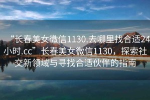 “長(zhǎng)春美女微信1130.去哪里找合適24小時(shí).cc”長(zhǎng)春美女微信1130，探索社交新領(lǐng)域與尋找合適伙伴的指南