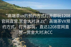 “高端茶vx的預約方式打開即玩1208官網(wǎng)直營.賞金大對決.cc”高端茶VX預約方式，打開即玩，直達1208官網(wǎng)直營—賞金大對決CC