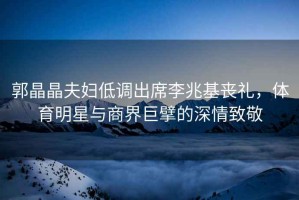 郭晶晶夫婦低調出席李兆基喪禮，體育明星與商界巨擘的深情致敬