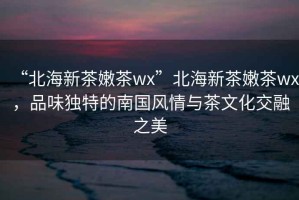 “北海新茶嫩茶wx”北海新茶嫩茶wx，品味獨特的南國風情與茶文化交融之美