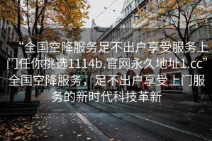 “全國空降服務(wù)足不出戶享受服務(wù)上門任你挑選1114b.官網(wǎng)永久地址1.cc”全國空降服務(wù)，足不出戶享受上門服務(wù)的新時代科技革新