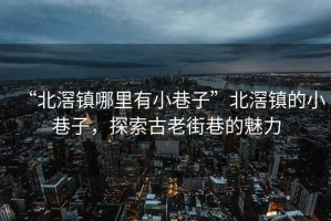 “北滘鎮(zhèn)哪里有小巷子”北滘鎮(zhèn)的小巷子，探索古老街巷的魅力
