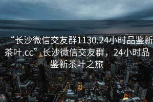 “長(zhǎng)沙微信交友群1130.24小時(shí)品鑒新茶葉.cc”長(zhǎng)沙微信交友群，24小時(shí)品鑒新茶葉之旅
