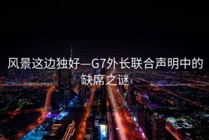 風(fēng)景這邊獨(dú)好—G7外長聯(lián)合聲明中的缺席之謎