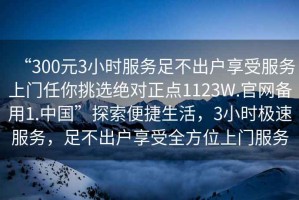 “300元3小時服務(wù)足不出戶享受服務(wù)上門任你挑選絕對正點1123W.官網(wǎng)備用1.中國”探索便捷生活，3小時極速服務(wù)，足不出戶享受全方位上門服務(wù)