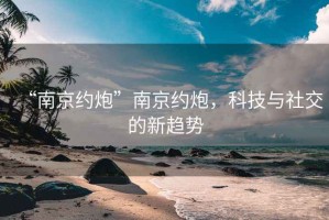 “南京約炮”南京約炮，科技與社交的新趨勢(shì)