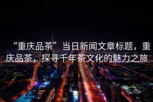 “重慶品茶”當(dāng)日新聞文章標(biāo)題，重慶品茶，探尋千年茶文化的魅力之旅