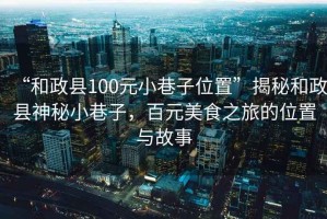 “和政縣100元小巷子位置”揭秘和政縣神秘小巷子，百元美食之旅的位置與故事