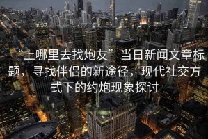 “上哪里去找炮友”當(dāng)日新聞文章標(biāo)題，尋找伴侶的新途徑，現(xiàn)代社交方式下的約炮現(xiàn)象探討