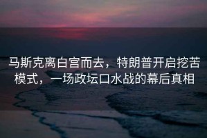 馬斯克離白宮而去，特朗普開啟挖苦模式，一場政壇口水戰(zhàn)的幕后真相