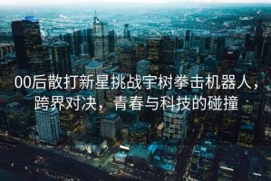 00后散打新星挑戰(zhàn)宇樹拳擊機(jī)器人，跨界對決，青春與科技的碰撞