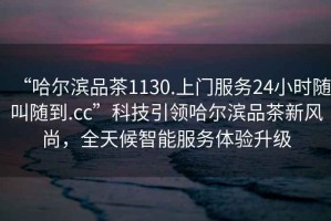 “哈爾濱品茶1130.上門服務24小時隨叫隨到.cc”科技引領(lǐng)哈爾濱品茶新風尚，全天候智能服務體驗升級