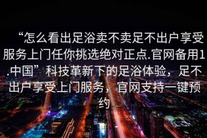“怎么看出足浴賣不賣足不出戶享受服務(wù)上門任你挑選絕對正點.官網(wǎng)備用1.中國”科技革新下的足浴體驗，足不出戶享受上門服務(wù)，官網(wǎng)支持一鍵預約