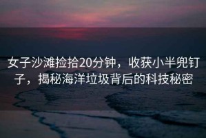 女子沙灘撿拾20分鐘，收獲小半兜釘子，揭秘海洋垃圾背后的科技秘密