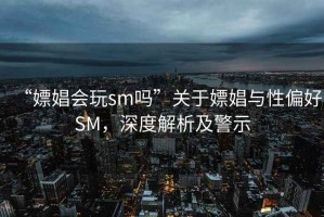 “嫖娼會玩sm嗎”關(guān)于嫖娼與性偏好SM，深度解析及警示