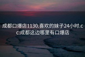 成都口爆店1130.喜歡的妹子24小時.cc:成都這邊哪里有口爆店