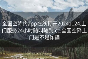 全國空降約app在線打開20241124.上門服務24小時隨叫隨到.cc:全國空降上門是不是詐騙