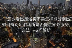 “怎么看出足浴賣不賣怎樣能分別出”如何辨別足浴場所是否提供額外服務(wù)，方法與技巧解析