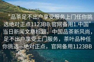 “品茶足不出戶享受服務(wù)上門任你挑選絕對正點(diǎn)1123BB.官網(wǎng)備用1.中國”當(dāng)日新聞文章標(biāo)題，中國品茶新風(fēng)尚，足不出戶享受上門服務(wù)，茶葉品種任你挑選—絕對正點(diǎn)，官網(wǎng)備用1123BB