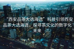 “西安品茶大選海選”科技引領(lǐng)西安品茶大選海選，探尋茶文化的數(shù)字化未來