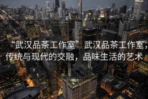 “武漢品茶工作室”武漢品茶工作室，傳統(tǒng)與現(xiàn)代的交融，品味生活的藝術(shù)