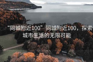 “同城附近100”同城附近100，探索城市生活的無(wú)限可能
