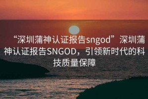 “深圳蒲神認(rèn)證報(bào)告sngod”深圳蒲神認(rèn)證報(bào)告SNGOD，引領(lǐng)新時(shí)代的科技質(zhì)量保障