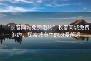 “長(zhǎng)春同城免費(fèi)泡約”長(zhǎng)春同城免費(fèi)泡約，探索城市中的浪漫邂逅