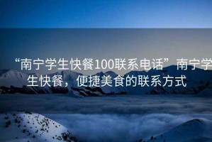 “南寧學(xué)生快餐100聯(lián)系電話”南寧學(xué)生快餐，便捷美食的聯(lián)系方式