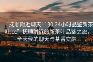 “撫順附近聊天1130.24小時(shí)品鑒新茶葉.cc”撫順附近的新茶葉品鑒之旅，全天候的聊天與茶香交融