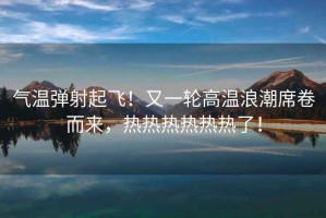 氣溫彈射起飛！又一輪高溫浪潮席卷而來(lái)，熱熱熱熱熱熱了！