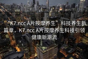 “K7.ncc A片按摩養(yǎng)生”科技養(yǎng)生新篇章，K7.ncc A片按摩養(yǎng)生科技引領(lǐng)健康新潮流