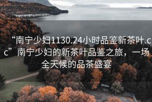 “南寧少婦1130.24小時(shí)品鑒新茶葉.cc”南寧少婦的新茶葉品鑒之旅，一場(chǎng)全天候的品茶盛宴