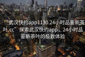 “武漢快約app1130.24小時品鑒新茶葉.cc”探索武漢快約app，24小時品鑒新茶葉的極致體驗