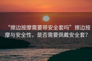 “擦邊按摩需要帶安全套嗎”擦邊按摩與安全性，是否需要佩戴安全套？