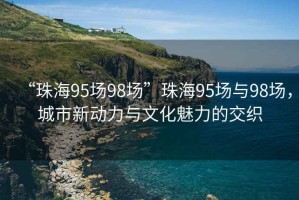 “珠海95場98場”珠海95場與98場，城市新動力與文化魅力的交織