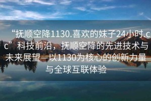 “撫順空降1130.喜歡的妹子24小時(shí).cc”科技前沿，撫順空降的先進(jìn)技術(shù)與未來(lái)展望—以1130為核心的創(chuàng)新力量與全球互聯(lián)體驗(yàn)