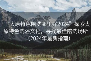 “太原特色陪洗哪里好2024”探索太原特色洗浴文化，尋找最佳陪洗場所（2024年最新指南）