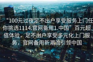 “100元過夜足不出戶享受服務(wù)上門任你挑選1114.官網(wǎng)備用1.中國(guó)”百元超值體驗(yàn)，足不出戶享受多元化上門服務(wù)，官網(wǎng)備用新潮流引領(lǐng)中國(guó)