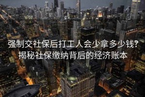 強制交社保后打工人會少拿多少錢？揭秘社保繳納背后的經(jīng)濟賬本