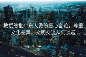教授怒批廣東人燙碗惡心言論，尊重文化差異，文明交流從何談起