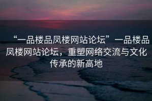 “一品樓品鳳樓網(wǎng)站論壇”一品樓品鳳樓網(wǎng)站論壇，重塑網(wǎng)絡(luò)交流與文化傳承的新高地