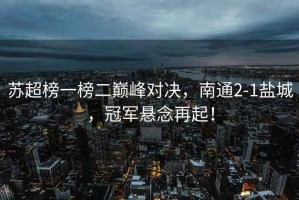 蘇超榜一榜二巔峰對(duì)決，南通2-1鹽城，冠軍懸念再起！