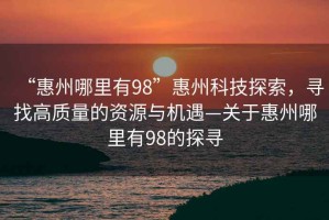 “惠州哪里有98”惠州科技探索，尋找高質量的資源與機遇—關于惠州哪里有98的探尋