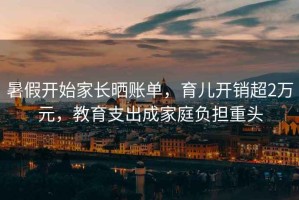 暑假開(kāi)始家長(zhǎng)曬賬單，育兒開(kāi)銷超2萬(wàn)元，教育支出成家庭負(fù)擔(dān)重頭
