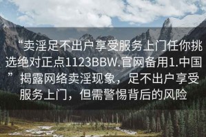 “賣淫足不出戶享受服務(wù)上門(mén)任你挑選絕對(duì)正點(diǎn)1123BBW.官網(wǎng)備用1.中國(guó)”揭露網(wǎng)絡(luò)賣淫現(xiàn)象，足不出戶享受服務(wù)上門(mén)，但需警惕背后的風(fēng)險(xiǎn)